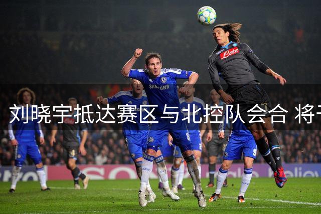 刘晓宇抵达赛区与北控队会合 将于明年1月签约