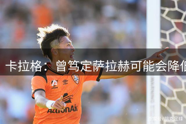 卡拉格：曾笃定萨拉赫可能会降低薪资要求，加盟米兰或尤文