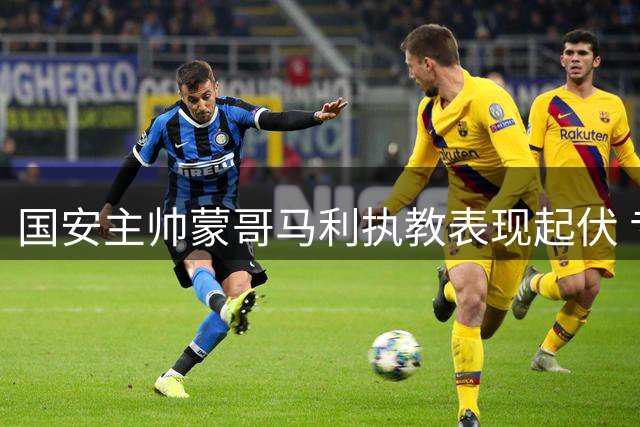 国安主帅蒙哥马利执教表现起伏 专家呼吁俱乐部给予更大耐心