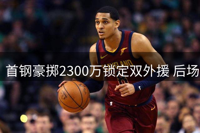 首钢豪掷2300万锁定双外援 后场三叉戟命运牵动争冠格局