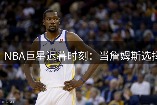 NBA巨星迟暮时刻：当詹姆斯选择76人背后的传奇终章